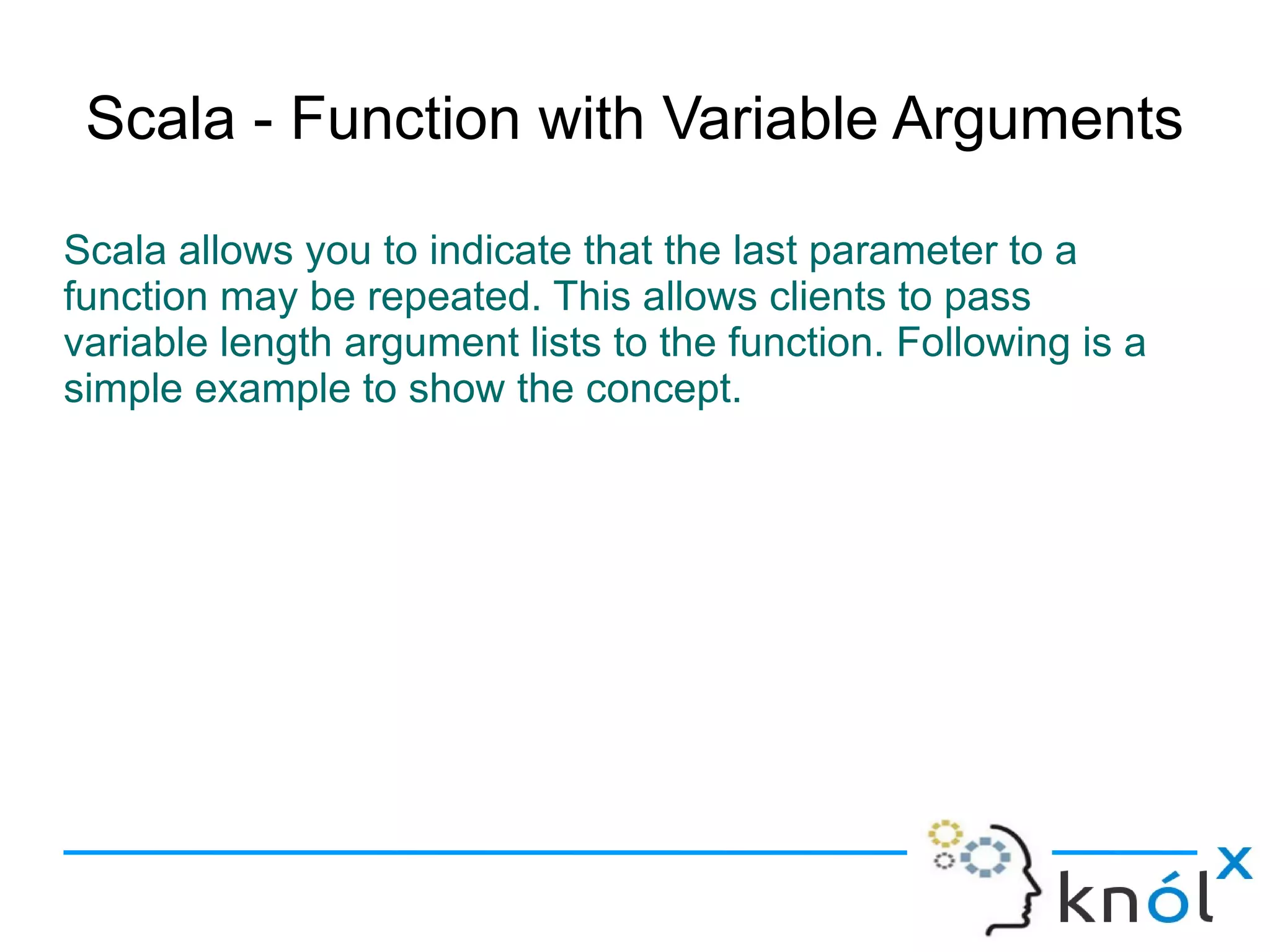 Scala - Function with Variable Arguments

Scala allows you to indicate that the last parameter to a
function may be repeated. This allows clients to pass
variable length argument lists to the function. Following is a
simple example to show the concept.
 
