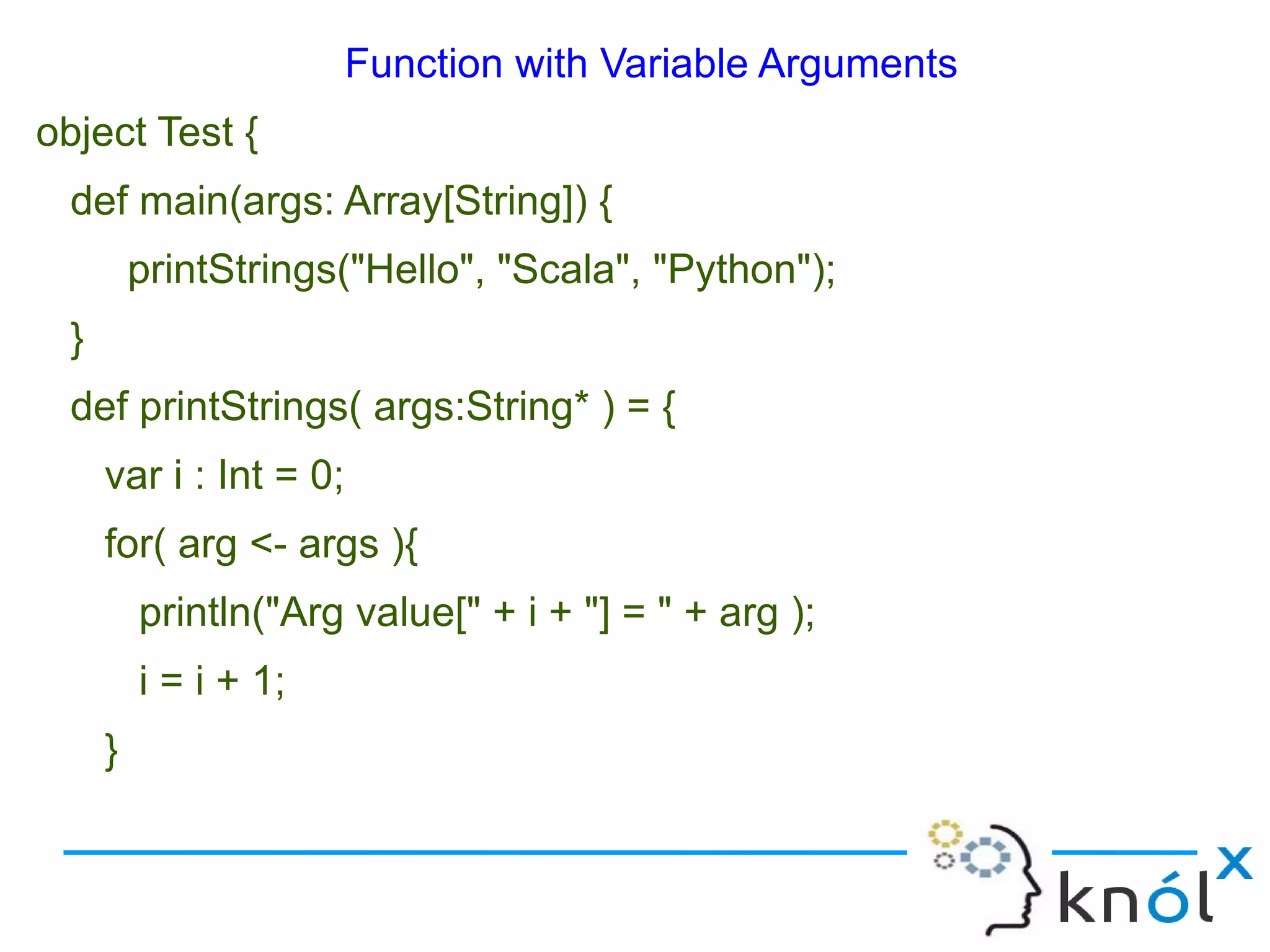 Function with Variable Arguments
object Test {
  def main(args: Array[String]) {
          printStrings("Hello", "Scala", "Python");
  }
  def printStrings( args:String* ) = {
      var i : Int = 0;
      for( arg <- args ){
          println("Arg value[" + i + "] = " + arg );
          i = i + 1;
      }
 