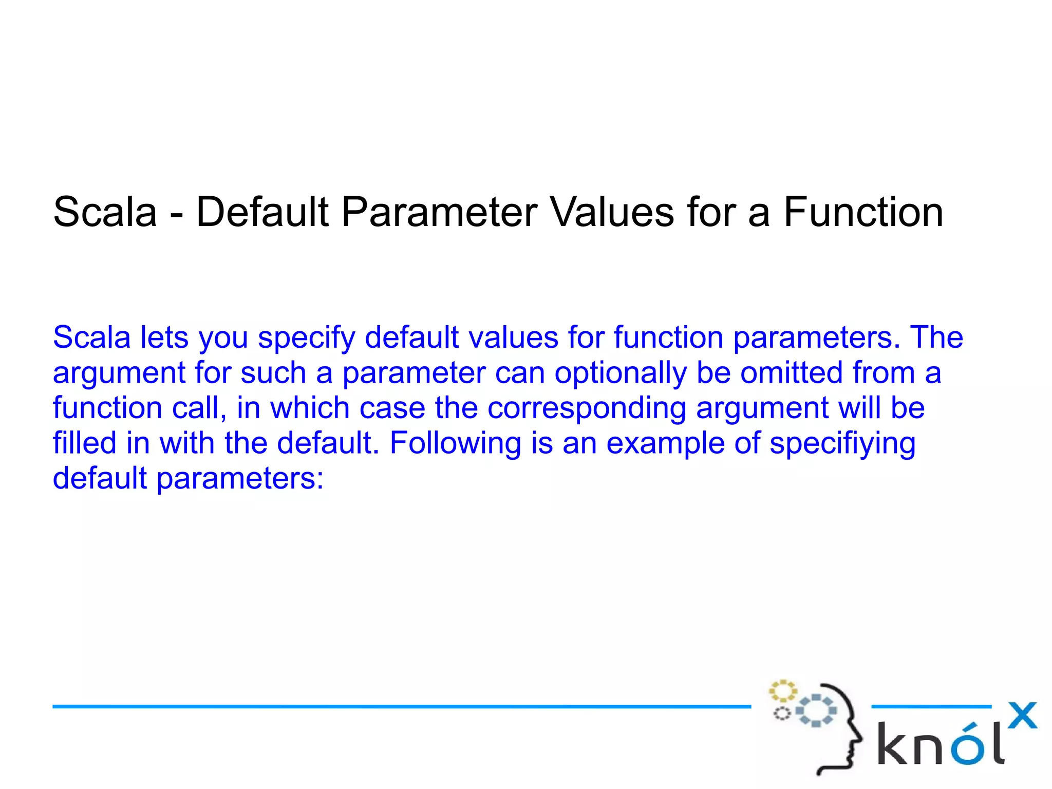 Scala - Default Parameter Values for a Function

Scala lets you specify default values for function parameters. The
argument for such a parameter can optionally be omitted from a
function call, in which case the corresponding argument will be
filled in with the default. Following is an example of specifiying
default parameters:
 