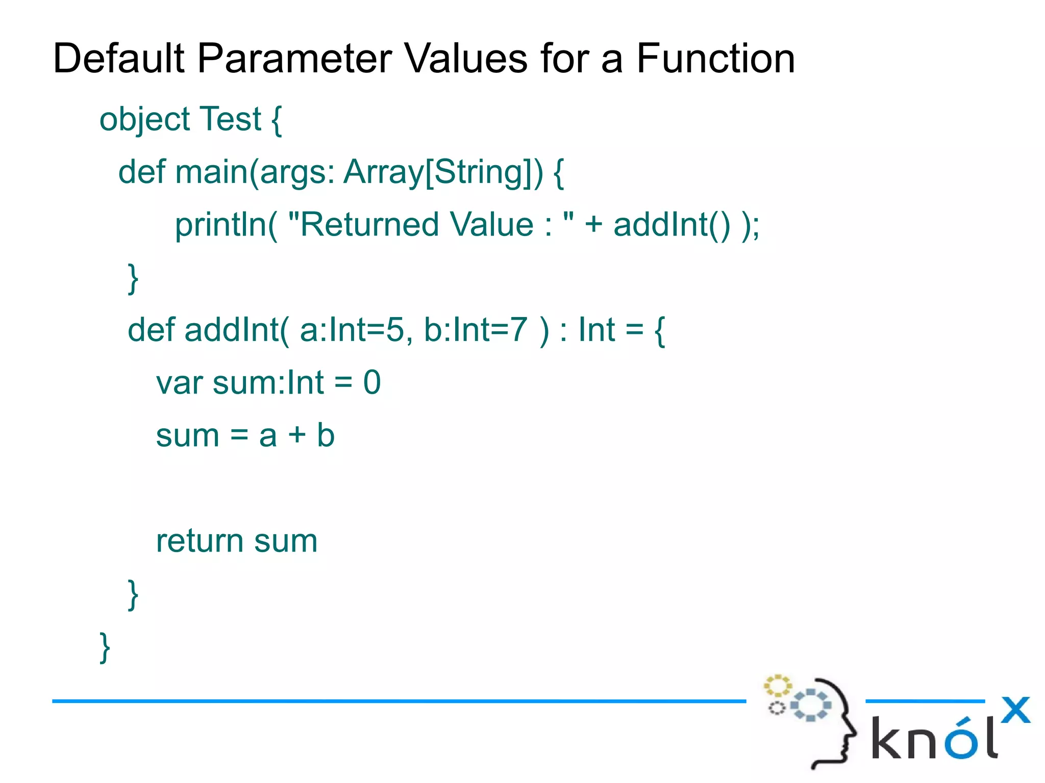 Default Parameter Values for a Function
  object Test {
      def main(args: Array[String]) {
           println( "Returned Value : " + addInt() );
      }
      def addInt( a:Int=5, b:Int=7 ) : Int = {
          var sum:Int = 0
          sum = a + b


          return sum
      }
  }
 