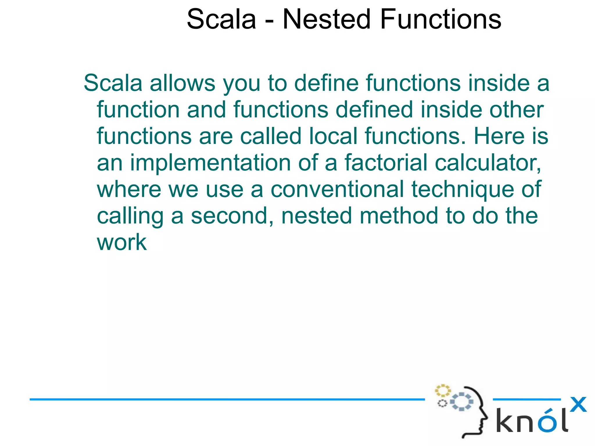 Scala - Nested Functions

Scala allows you to define functions inside a
 function and functions defined inside other
 functions are called local functions. Here is
 an implementation of a factorial calculator,
 where we use a conventional technique of
 calling a second, nested method to do the
 work
 