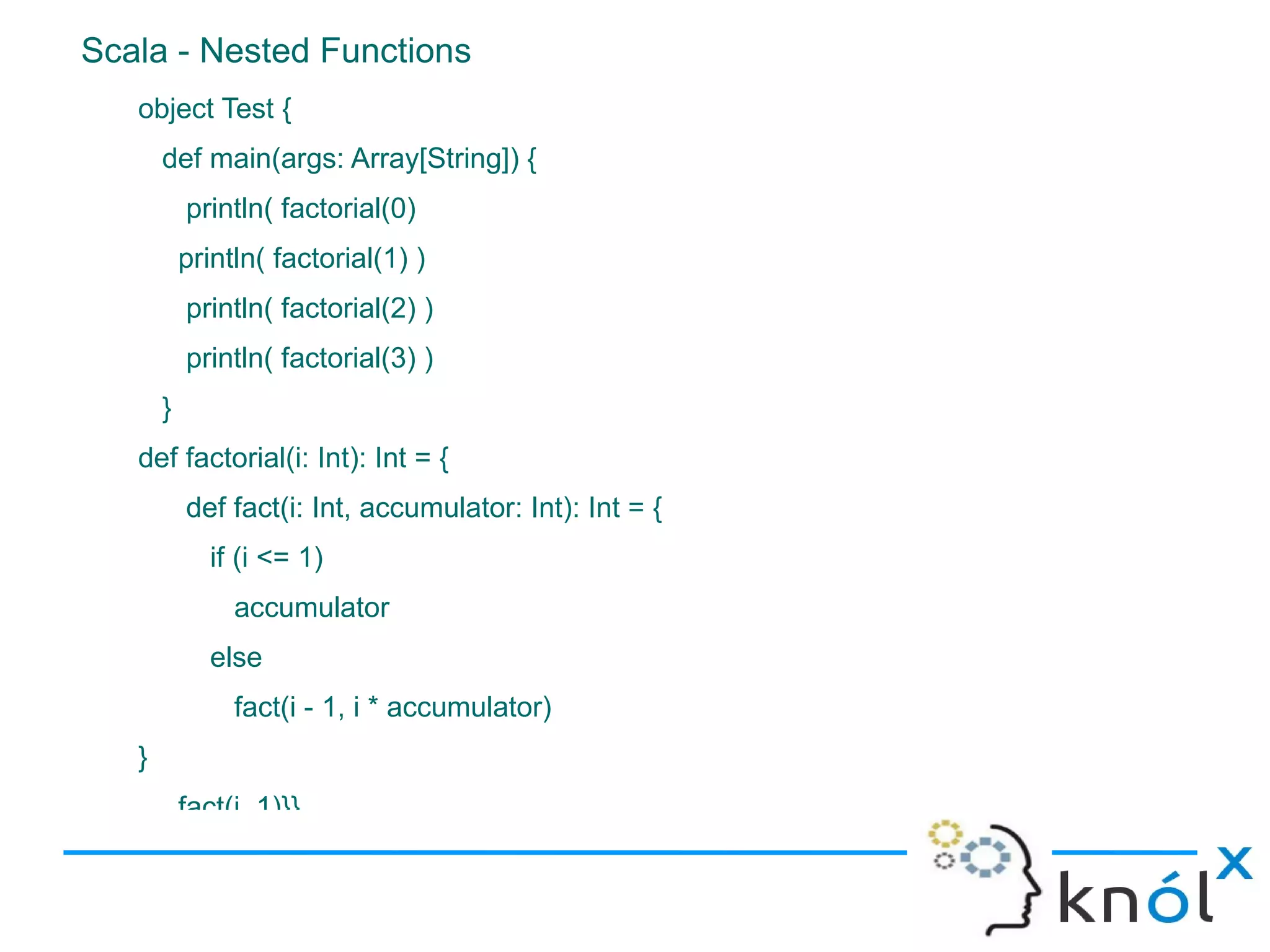 Scala - Nested Functions
   object Test {
       def main(args: Array[String]) {
           println( factorial(0)
           println( factorial(1) )
           println( factorial(2) )
           println( factorial(3) )
       }
   def factorial(i: Int): Int = {
           def fact(i: Int, accumulator: Int): Int = {
              if (i <= 1)
                accumulator
              else
                fact(i - 1, i * accumulator)
   }
           fact(i, 1)}}
 