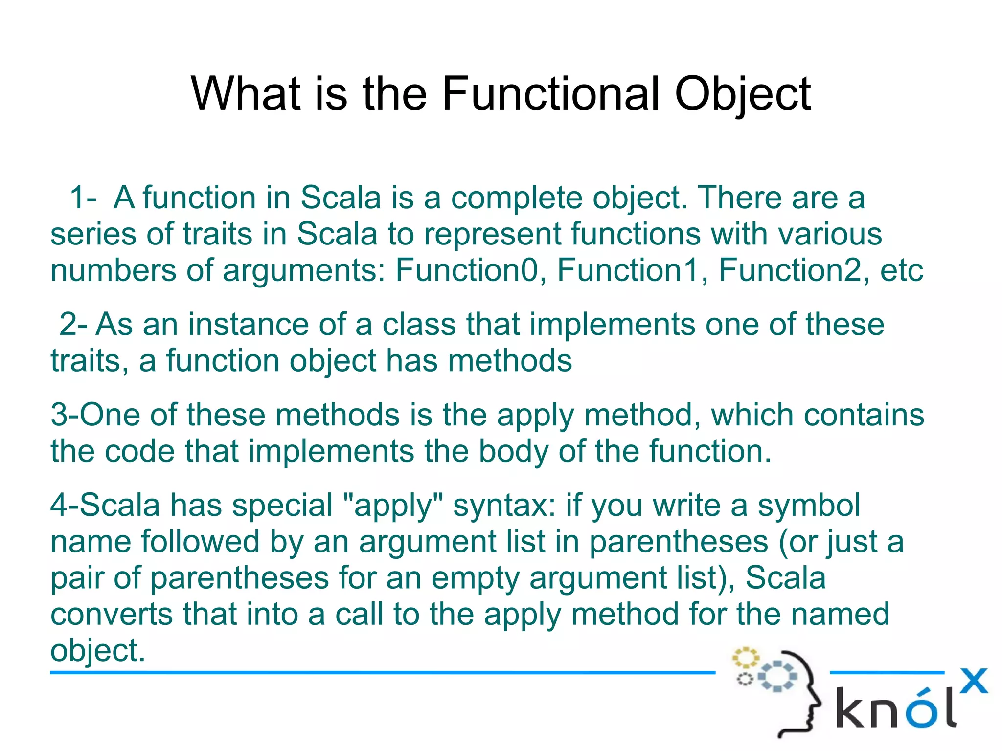 What is the Functional Object

 1- A function in Scala is a complete object. There are a
series of traits in Scala to represent functions with various
numbers of arguments: Function0, Function1, Function2, etc
 2- As an instance of a class that implements one of these
traits, a function object has methods
3-One of these methods is the apply method, which contains
the code that implements the body of the function.
4-Scala has special "apply" syntax: if you write a symbol
name followed by an argument list in parentheses (or just a
pair of parentheses for an empty argument list), Scala
converts that into a call to the apply method for the named
object.
 