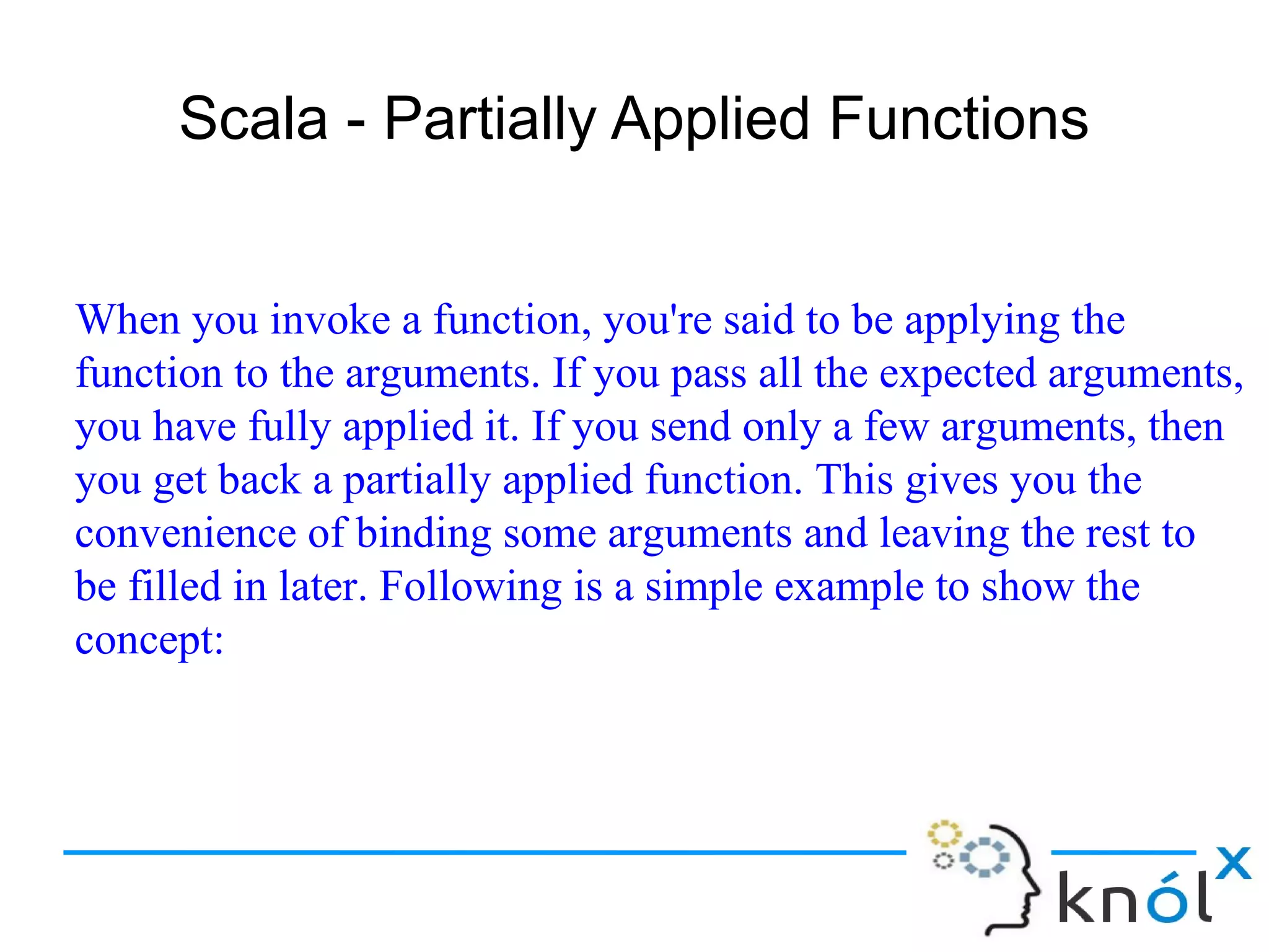 Scala - Partially Applied Functions


When you invoke a function, you're said to be applying the
function to the arguments. If you pass all the expected arguments,
you have fully applied it. If you send only a few arguments, then
you get back a partially applied function. This gives you the
convenience of binding some arguments and leaving the rest to
be filled in later. Following is a simple example to show the
concept:
 