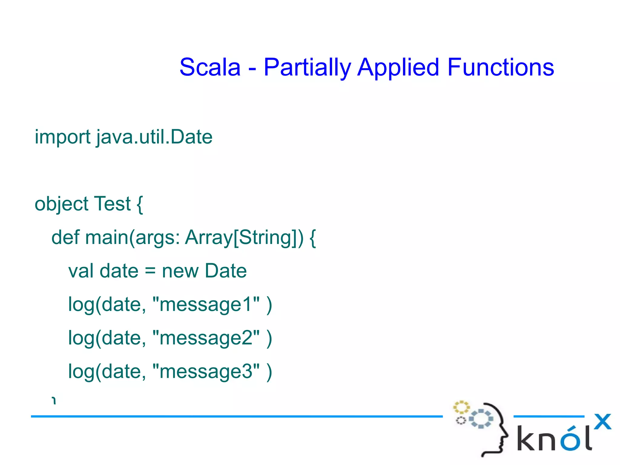 Scala - Partially Applied Functions

import java.util.Date


object Test {
  def main(args: Array[String]) {
      val date = new Date
      log(date, "message1" )
      log(date, "message2" )
      log(date, "message3" )
  }
 