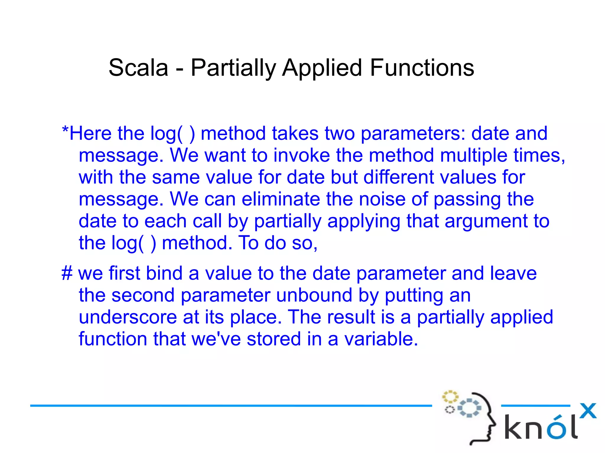Scala - Partially Applied Functions

*Here the log( ) method takes two parameters: date and
  message. We want to invoke the method multiple times,
  with the same value for date but different values for
  message. We can eliminate the noise of passing the
  date to each call by partially applying that argument to
  the log( ) method. To do so,
# we first bind a value to the date parameter and leave
  the second parameter unbound by putting an
  underscore at its place. The result is a partially applied
  function that we've stored in a variable.
 