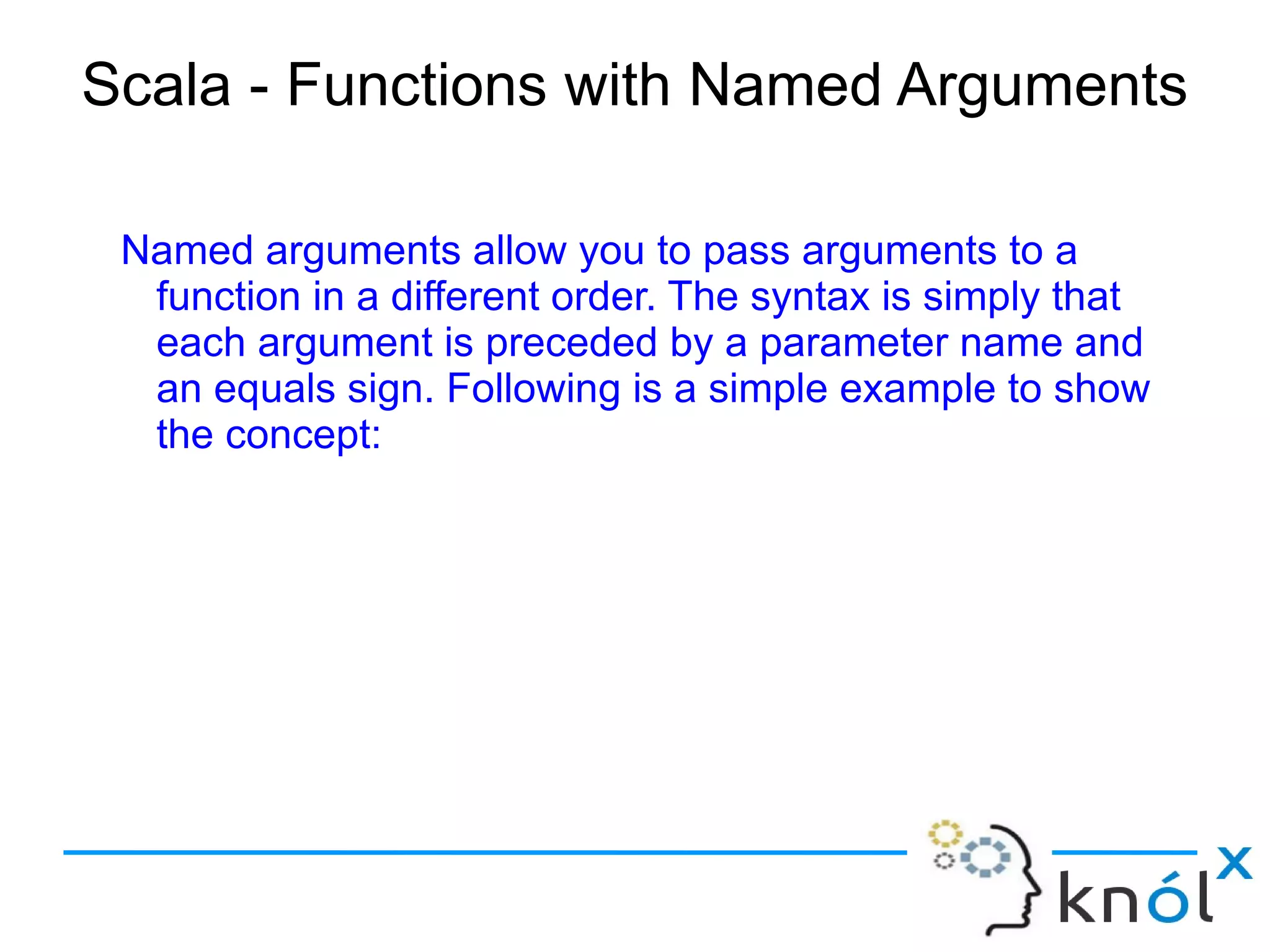 Scala - Functions with Named Arguments

 Named arguments allow you to pass arguments to a
  function in a different order. The syntax is simply that
  each argument is preceded by a parameter name and
  an equals sign. Following is a simple example to show
  the concept:
 