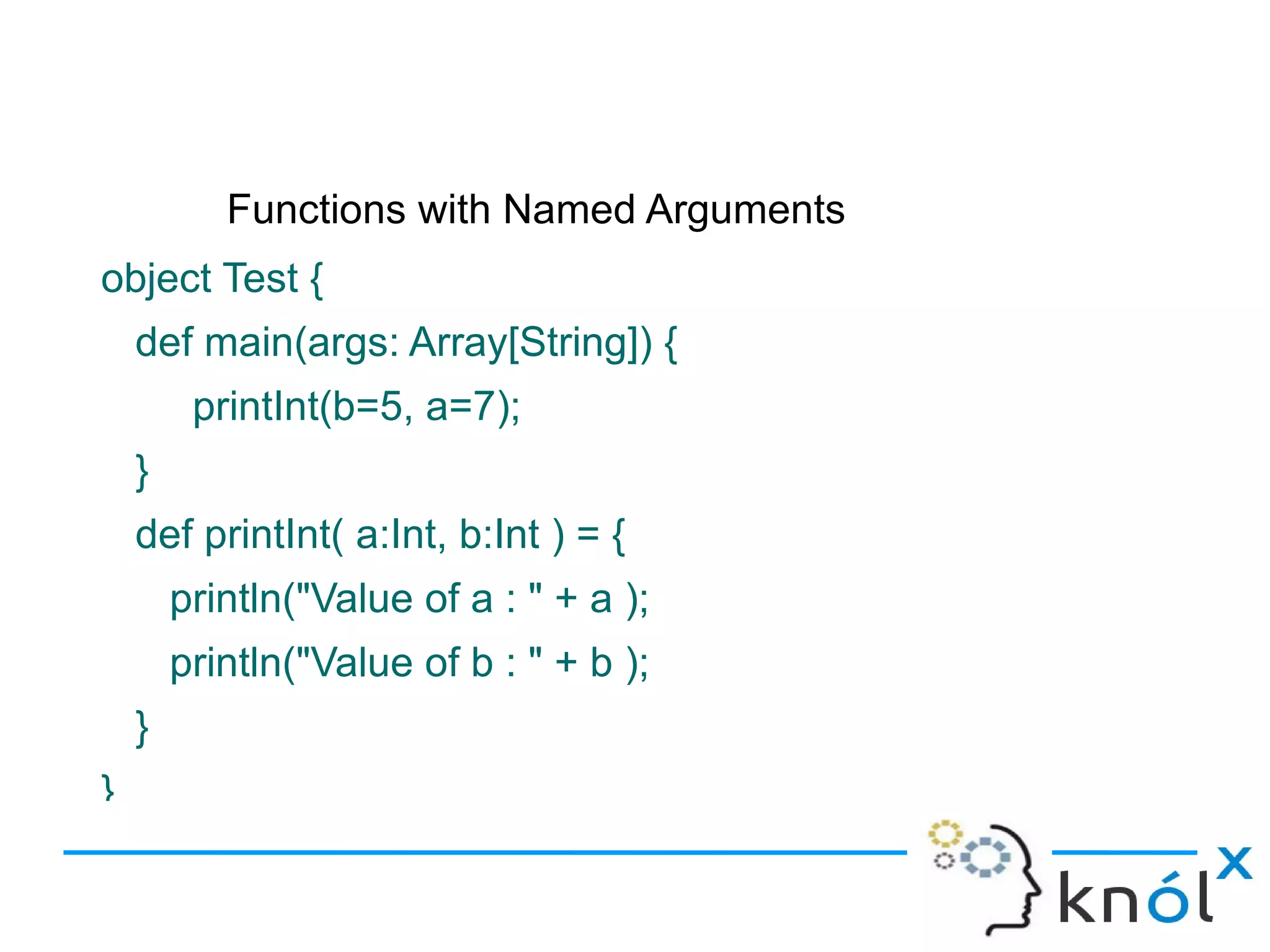 Functions with Named Arguments
object Test {
    def main(args: Array[String]) {
         printInt(b=5, a=7);
    }
    def printInt( a:Int, b:Int ) = {
        println("Value of a : " + a );
        println("Value of b : " + b );
    }
}
 