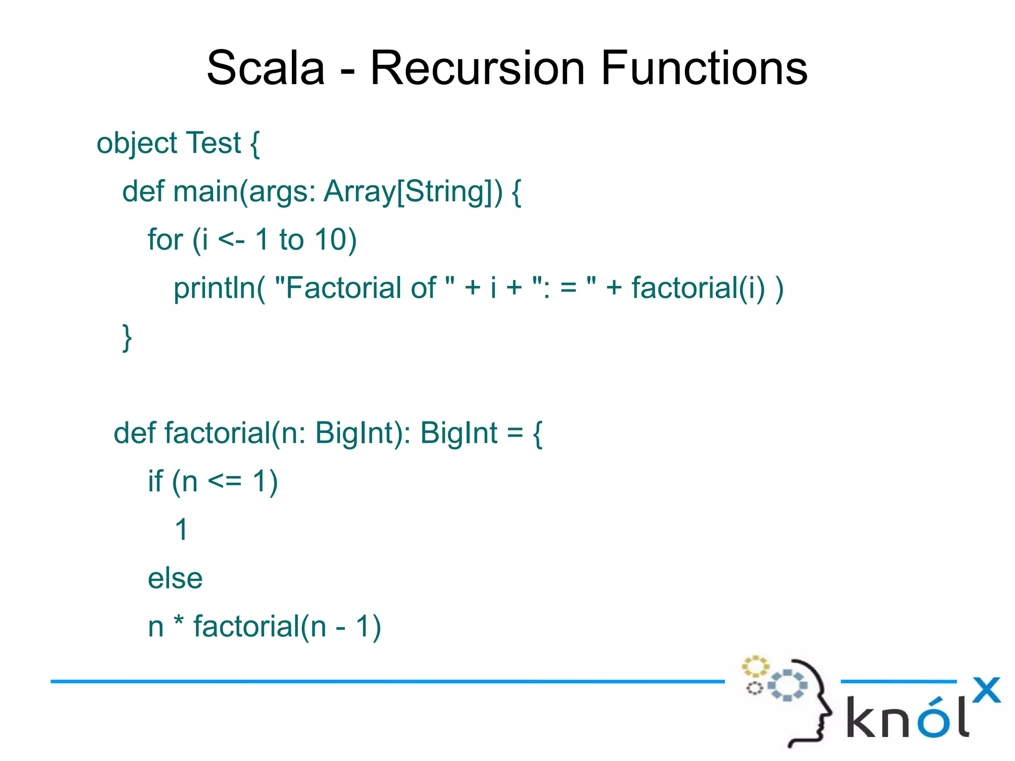 Scala - Recursion Functions
object Test {
  def main(args: Array[String]) {
      for (i <- 1 to 10)
        println( "Factorial of " + i + ": = " + factorial(i) )
  }


 def factorial(n: BigInt): BigInt = {
      if (n <= 1)
        1
      else
      n * factorial(n - 1)
 