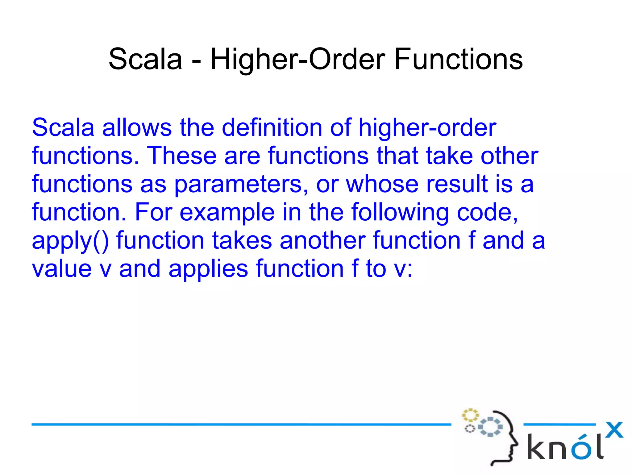 Scala - Higher-Order Functions

Scala allows the definition of higher-order
functions. These are functions that take other
functions as parameters, or whose result is a
function. For example in the following code,
apply() function takes another function f and a
value v and applies function f to v:
 