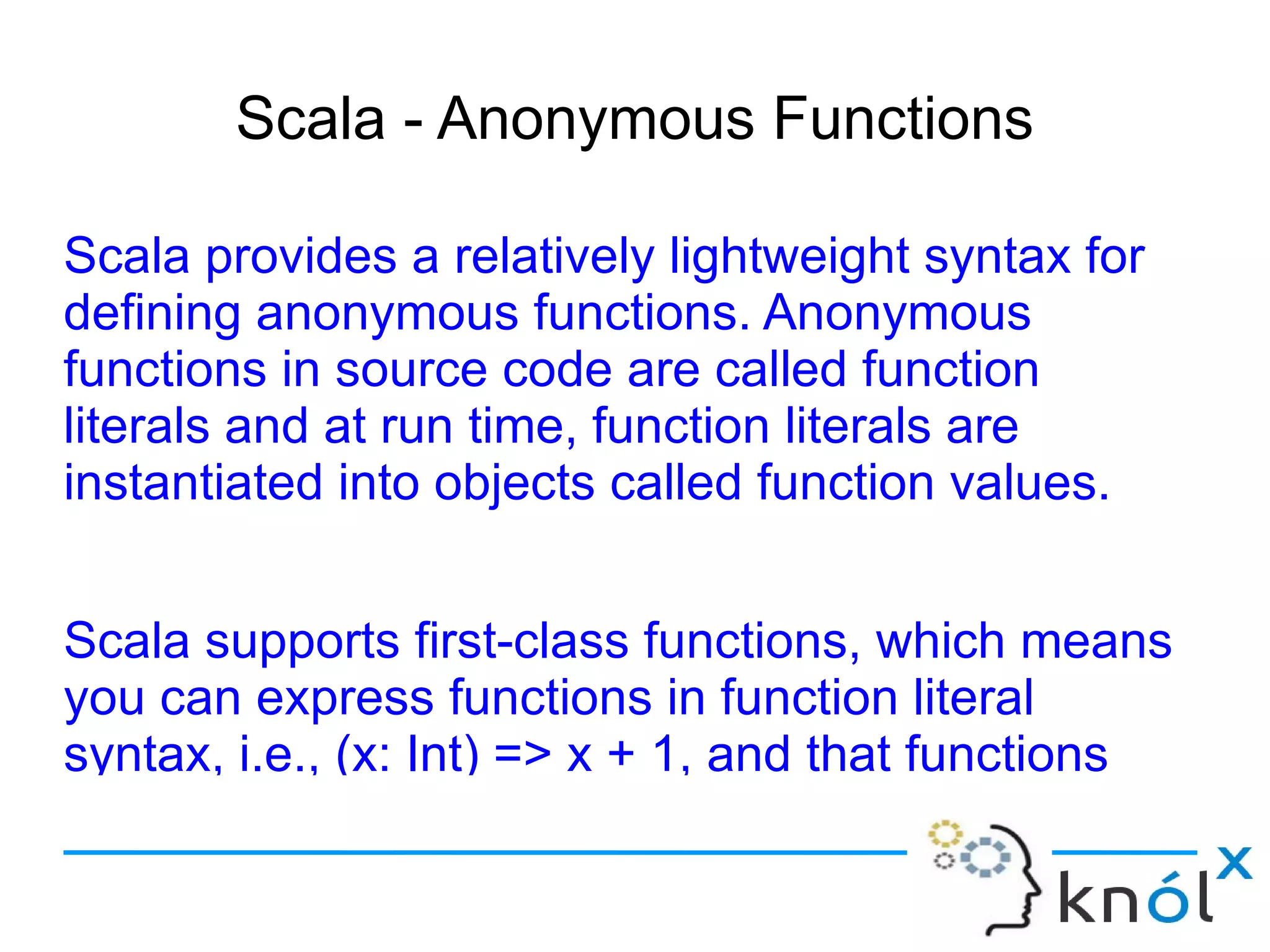 Scala - Anonymous Functions

Scala provides a relatively lightweight syntax for
defining anonymous functions. Anonymous
functions in source code are called function
literals and at run time, function literals are
instantiated into objects called function values.


Scala supports first-class functions, which means
you can express functions in function literal
syntax, i.e., (x: Int) => x + 1, and that functions
 