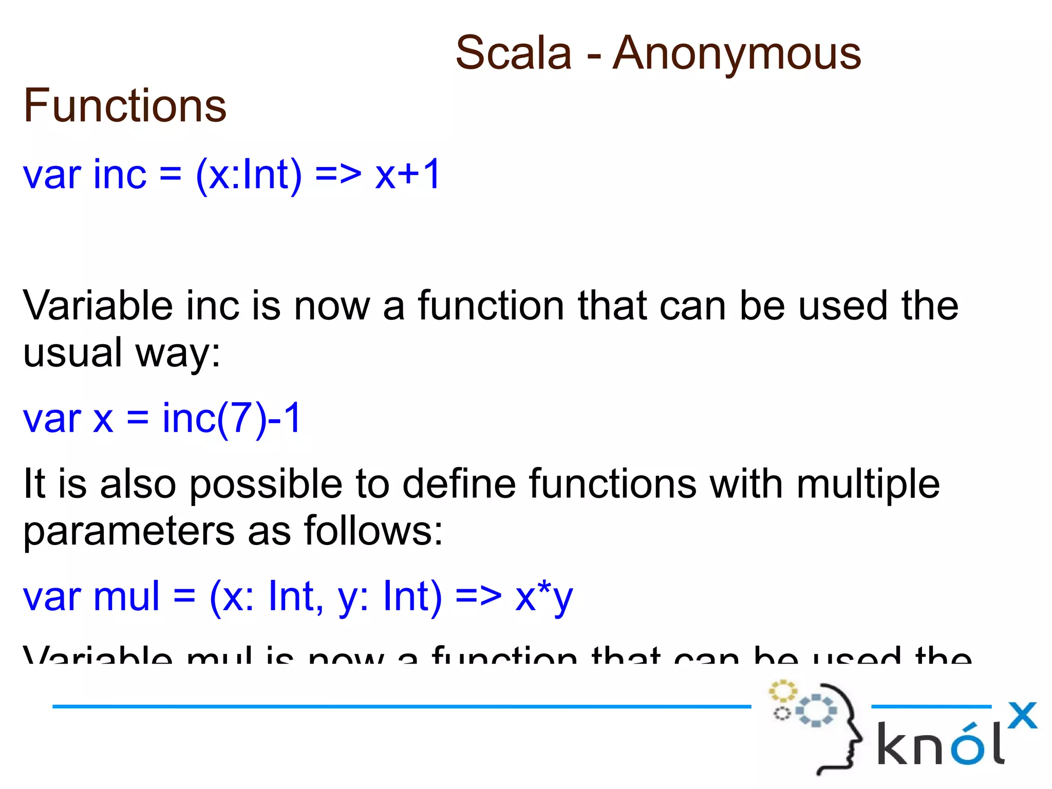 Scala - Anonymous
Functions
var inc = (x:Int) => x+1


Variable inc is now a function that can be used the
usual way:
var x = inc(7)-1
It is also possible to define functions with multiple
parameters as follows:
var mul = (x: Int, y: Int) => x*y
Variable mul is now a function that can be used the
 