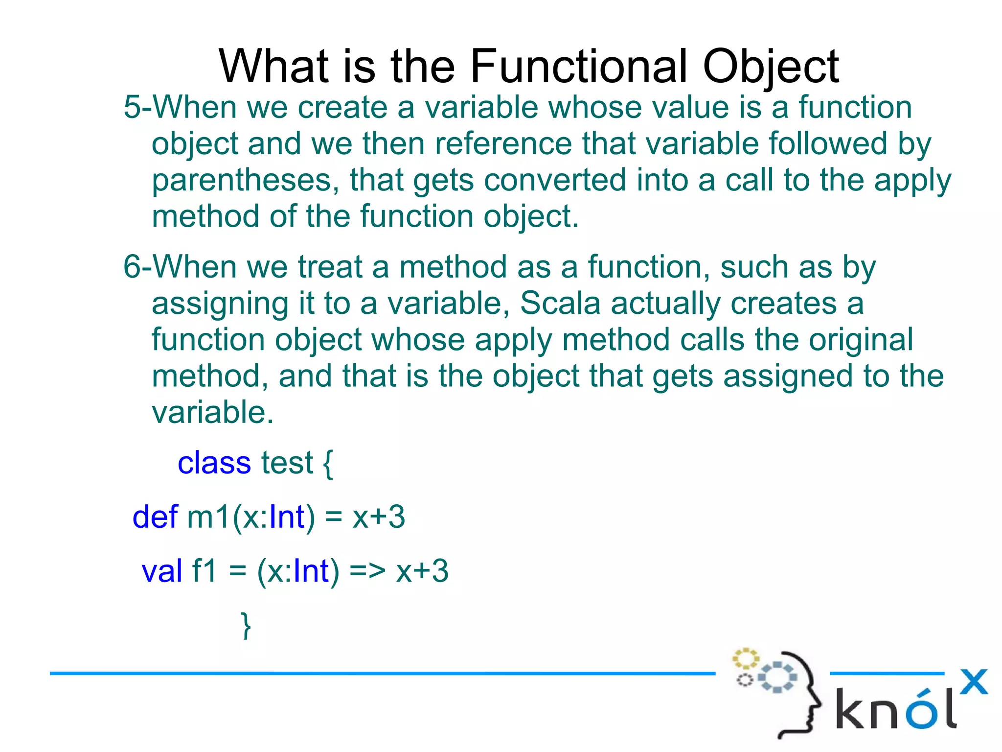 What is the Functional Object
5-When we create a variable whose value is a function
  object and we then reference that variable followed by
  parentheses, that gets converted into a call to the apply
  method of the function object.
6-When we treat a method as a function, such as by
  assigning it to a variable, Scala actually creates a
  function object whose apply method calls the original
  method, and that is the object that gets assigned to the
  variable.
   class test {
def m1(x:Int) = x+3
 val f1 = (x:Int) => x+3
        }
 
