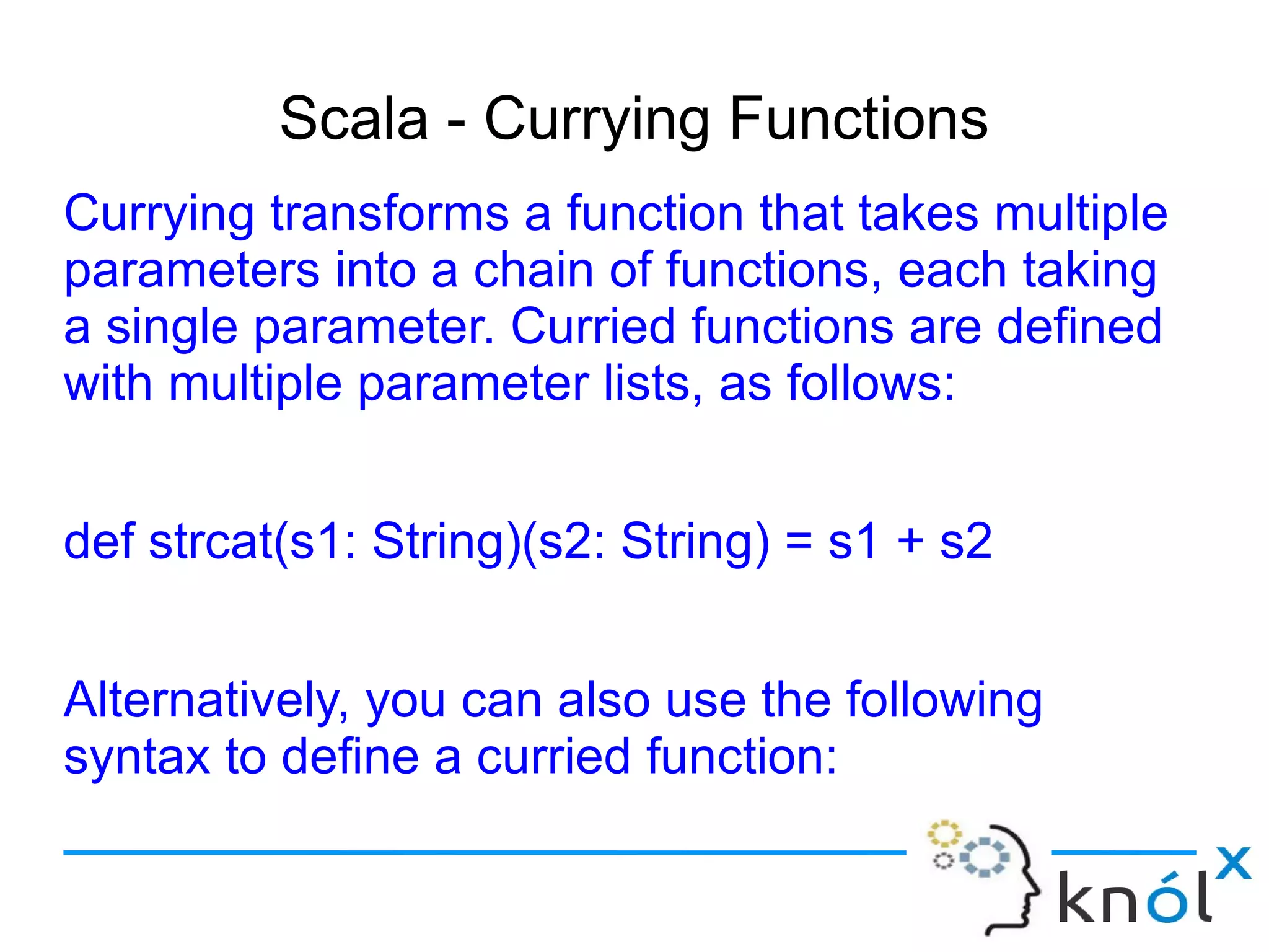 Scala - Currying Functions
Currying transforms a function that takes multiple
parameters into a chain of functions, each taking
a single parameter. Curried functions are defined
with multiple parameter lists, as follows:


def strcat(s1: String)(s2: String) = s1 + s2


Alternatively, you can also use the following
syntax to define a curried function:
 