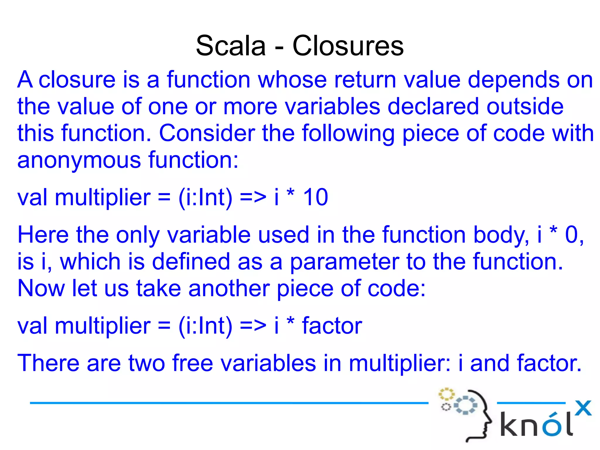 Scala - Closures
A closure is a function whose return value depends on
the value of one or more variables declared outside
this function. Consider the following piece of code with
anonymous function:
val multiplier = (i:Int) => i * 10
Here the only variable used in the function body, i * 0,
is i, which is defined as a parameter to the function.
Now let us take another piece of code:
val multiplier = (i:Int) => i * factor
There are two free variables in multiplier: i and factor.
One of them, i, is a formal parameter to the function.
 