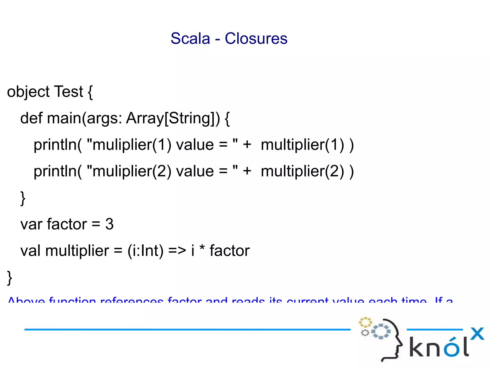 Scala - Closures


object Test {
    def main(args: Array[String]) {
        println( "muliplier(1) value = " + multiplier(1) )
        println( "muliplier(2) value = " + multiplier(2) )
    }
    var factor = 3
    val multiplier = (i:Int) => i * factor
}
Above function references factor and reads its current value each time. If a
 