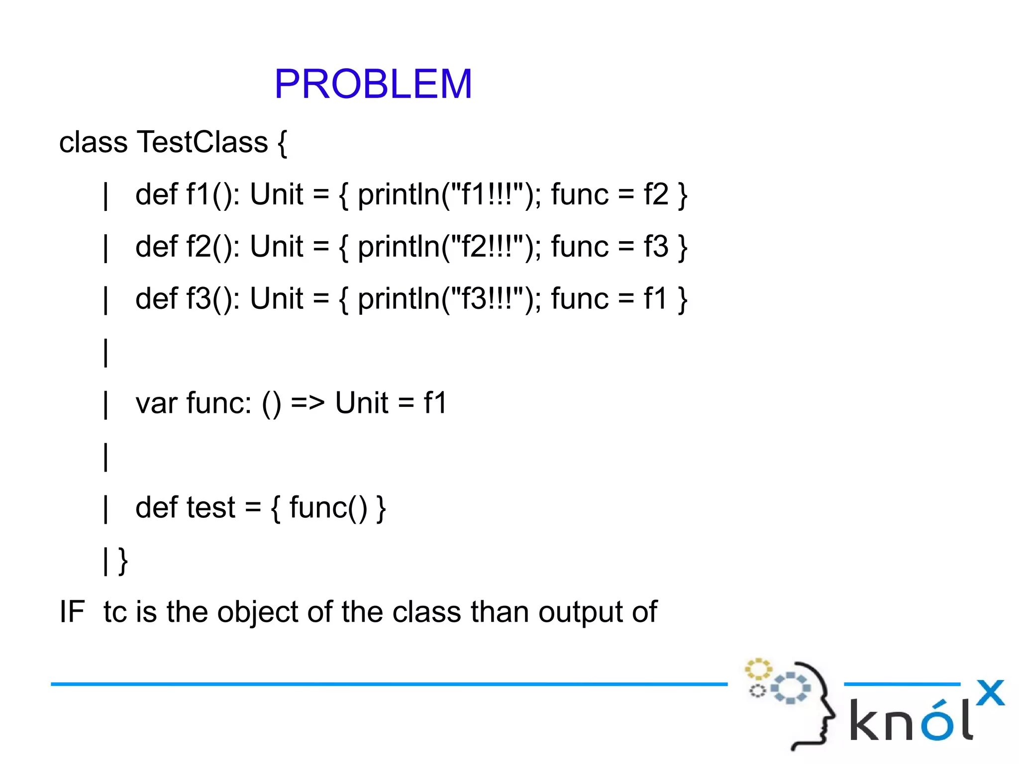 PROBLEM
class TestClass {
   | def f1(): Unit = { println("f1!!!"); func = f2 }
   | def f2(): Unit = { println("f2!!!"); func = f3 }
   | def f3(): Unit = { println("f3!!!"); func = f1 }
   |
   | var func: () => Unit = f1
   |
   | def test = { func() }
   |}
IF tc is the object of the class than output of
scala> tc.test, scala> tc.test and scala> tc.test
 