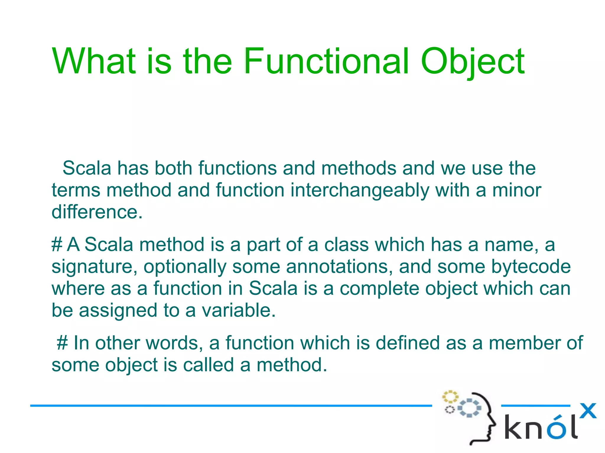 What is the Functional Object

 Scala has both functions and methods and we use the
terms method and function interchangeably with a minor
difference.
# A Scala method is a part of a class which has a name, a
signature, optionally some annotations, and some bytecode
where as a function in Scala is a complete object which can
be assigned to a variable.
 # In other words, a function which is defined as a member of
some object is called a method.
 