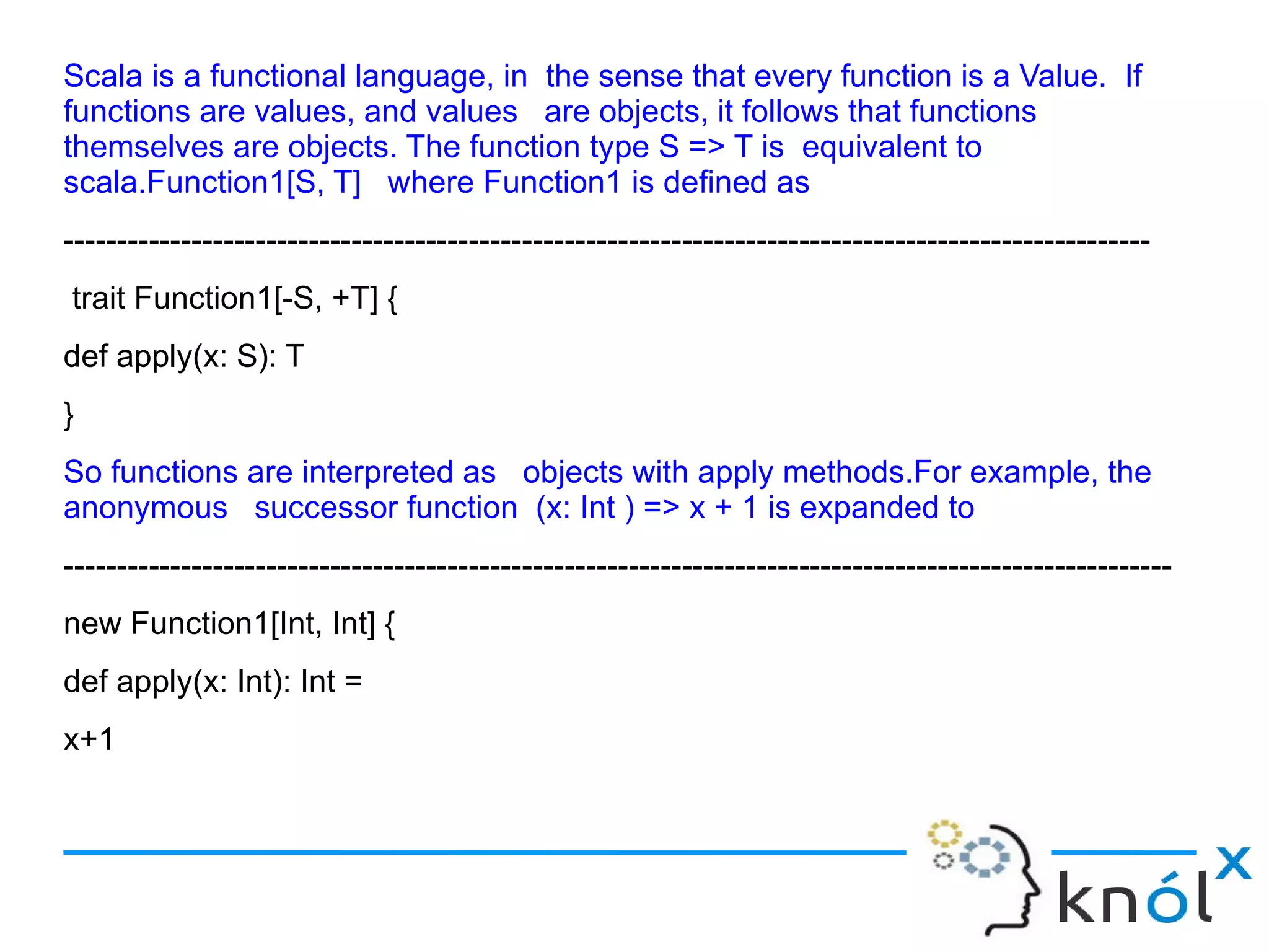 Scala is a functional language, in the sense that every function is a Value. If
functions are values, and values are objects, it follows that functions
themselves are objects. The function type S => T is equivalent to
scala.Function1[S, T] where Function1 is defined as
------------------------------------------------------------------------------------------------------
trait Function1[-S, +T] {
def apply(x: S): T
}
So functions are interpreted as objects with apply methods.For example, the
anonymous successor function (x: Int ) => x + 1 is expanded to
--------------------------------------------------------------------------------------------------------
new Function1[Int, Int] {
def apply(x: Int): Int =
x+1
 