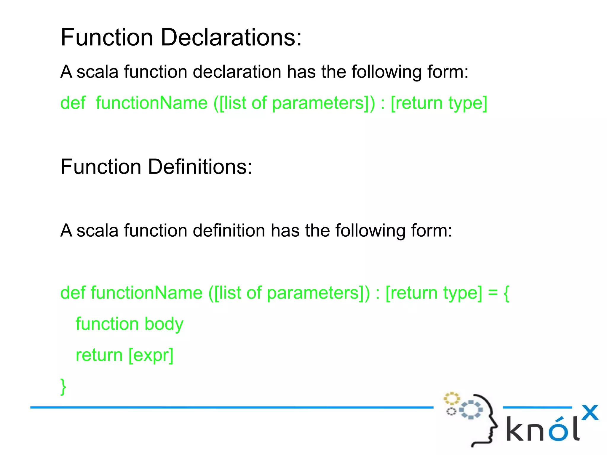 Function Declarations:
A scala function declaration has the following form:
def functionName ([list of parameters]) : [return type]


Function Definitions:

A scala function definition has the following form:


def functionName ([list of parameters]) : [return type] = {
    function body
    return [expr]
}
 