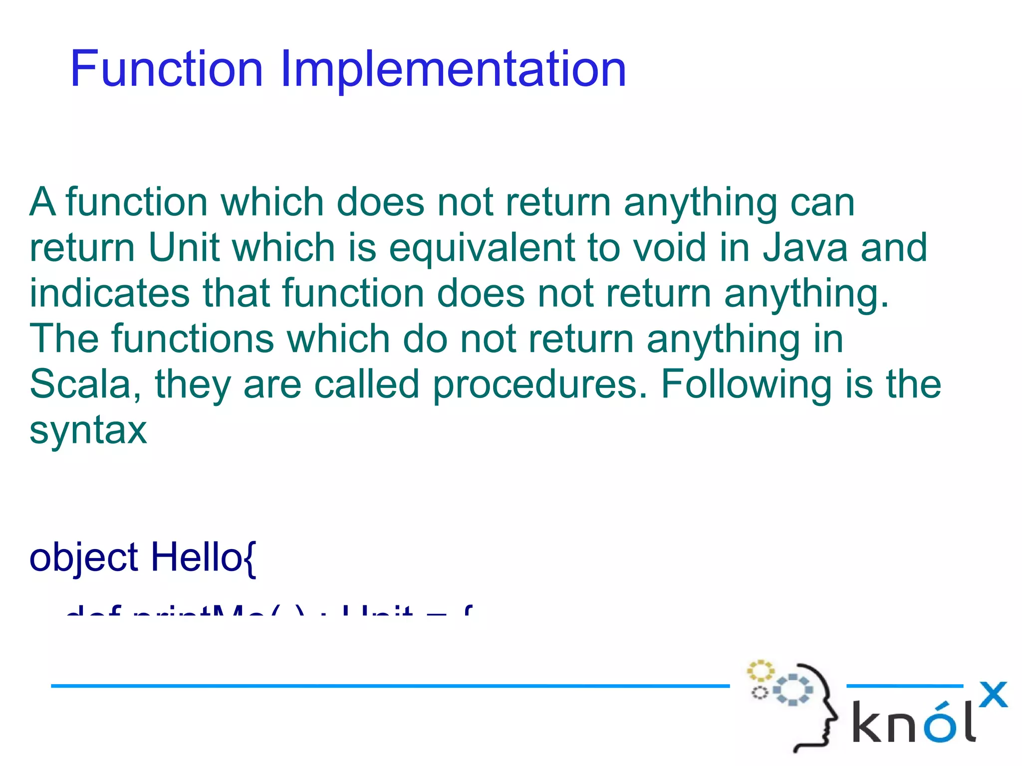 Function Implementation

A function which does not return anything can
return Unit which is equivalent to void in Java and
indicates that function does not return anything.
The functions which do not return anything in
Scala, they are called procedures. Following is the
syntax


object Hello{
 def printMe( ) : Unit = {
 