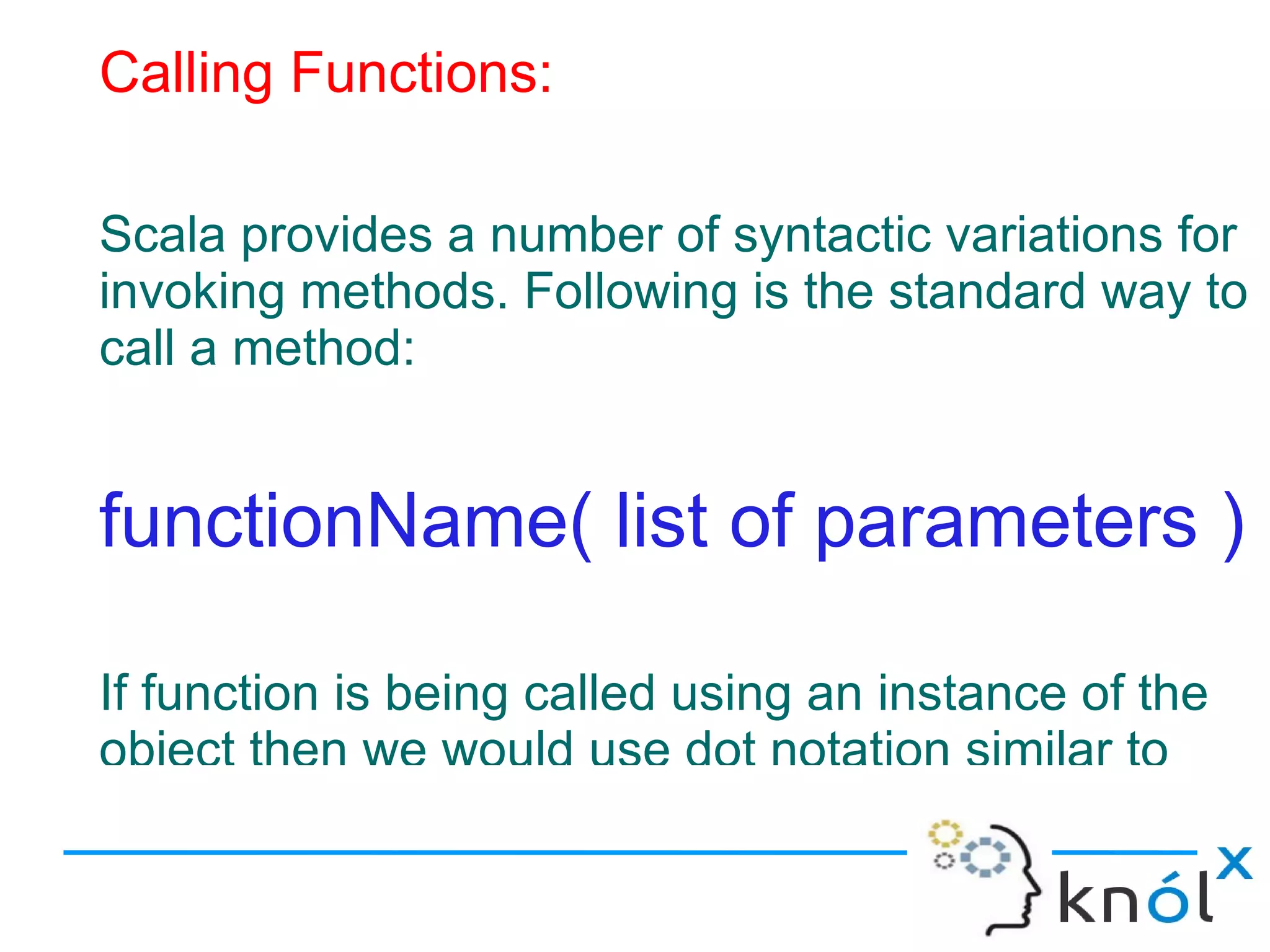 Calling Functions:

Scala provides a number of syntactic variations for
invoking methods. Following is the standard way to
call a method:


functionName( list of parameters )

If function is being called using an instance of the
object then we would use dot notation similar to
 