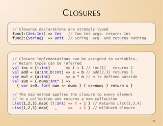 CLOSURES
// Closures declarations are strongly typed
func1:(Int,Int) => Int   // Two Int args. returns Int
func2:(String) => Unit // String arg and returns nothing




// Closure implementations can be assigned to variables.
// Return types can be inferred
val inc = (i:Int)       => i + 1 // inc(1)   returns 2
val add = (a:Int,b:Int) => a + b // add(2,3) returns 5
var mul = (a:Int)       => a * n // n is defined outside
val sum = ( nums:Int* ) =>
  { var s=0; for( num <- nums ) { s+=num; } return s }

// The map method applies the closure to every element
// in a collection and returns a new collection
List(1,2,3).map( (i:Int) => i + 1 ) // Returns List(2,3,4)
List(1,2,3).map(   _     =>   + 1 ) // Wildcard closure


                                                             10
 