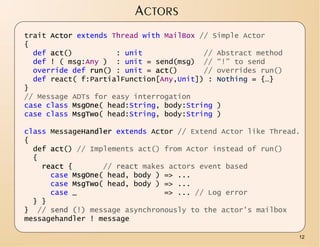 ACTORS
trait Actor extends Thread with MailBox // Simple Actor
{
  def act()          : unit              // Abstract method
  def ! ( msg:Any ) : unit = send(msg) // “!” to send
  override def run() : unit = act()      // overrides run()
  def react( f:PartialFunction[Any,Unit]) : Nothing = {…}
}
// Message ADTs for easy interrogation
case class MsgOne( head:String, body:String )
case class MsgTwo( head:String, body:String )

class MessageHandler extends Actor // Extend Actor like Thread.
{
  def act() // Implements act() from Actor instead of run()
  {
    react {       // react makes actors event based
      case MsgOne( head, body ) => ...
      case MsgTwo( head, body ) => ...
      case _                    => ... // Log error
  } }
} // send (!) message asynchronously to the actor's mailbox
messagehandler ! message

                                                              12
 