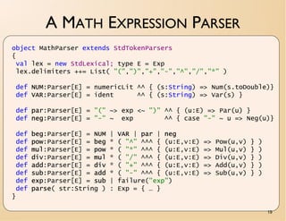 A MATH EXPRESSION PARSER
object MathParser extends StdTokenParsers
{
 val lex = new StdLexical; type E = Exp
 lex.delimiters ++= List( "(",")","+","-","^","/","*" )

 def NUM:Parser[E] = numericLit ^^ { (s:String) => Num(s.toDouble)}
 def VAR:Parser[E] = ident      ^^ { (s:String) => Var(s) }

 def par:Parser[E] = "(" ~> exp <~ ")" ^^ { (u:E) => Par(u) }
 def neg:Parser[E] = "-" ~ exp         ^^ { case "-" ~ u => Neg(u)}

 def   beg:Parser[E] = NUM   |   VAR | par | neg
 def   pow:Parser[E] = beg   *   ( "^" ^^^ { (u:E,v:E)   =>   Pow(u,v)   }   )
 def   mul:Parser[E] = pow   *   ( "*" ^^^ { (u:E,v:E)   =>   Mul(u,v)   }   )
 def   div:Parser[E] = mul   *   ( "/" ^^^ { (u:E,v:E)   =>   Div(u,v)   }   )
 def   add:Parser[E] = div   *   ( "+" ^^^ { (u:E,v:E)   =>   Add(u,v)   }   )
 def   sub:Parser[E] = add   *   ( "-" ^^^ { (u:E,v:E)   =>   Sub(u,v)   }   )
 def   exp:Parser[E] = sub   |   failure("exp")
 def   parse( str:String )   :   Exp = { … }
}

                                                                                 19
 