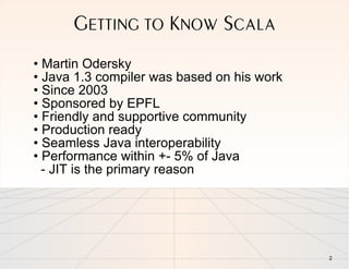 GETTING TO KNOW SCALA
• Martin Odersky
• Java 1.3 compiler was based on his work
• Since 2003
• Sponsored by EPFL
• Friendly and supportive community
• Production ready
• Seamless Java interoperability
• Performance within +- 5% of Java
  - JIT is the primary reason




                                            2
 