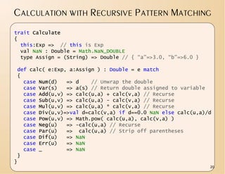 CALCULATION WITH RECURSIVE PATTERN MATCHING
trait Calculate
{
  this:Exp => // this is Exp
  val NaN : Double = Math.NaN_DOUBLE
  type Assign = (String) => Double // { “a”=>3.0, “b”=>6.0 }

 def calc( e:Exp, a:Assign ) : Double = e match
 {
   case Num(d)   => d    // Unwrap the double
   case Var(s)   => a(s) // Return double assigned to variable
   case Add(u,v) => calc(u,a) + calc(v,a) // Recurse
   case Sub(u,v) => calc(u,a) - calc(v,a) // Recurse
   case Mul(u,v) => calc(u,a) * calc(v,a) // Recurse
   case Div(u,v)=>val d=calc(v,a) if d==0.0 NaN else calc(u,a)/d
   case Pow(u,v) => Math.pow( calc(u,a), calc(v,a) )
   case Neg(u)   => -calc(u,a) // Recurse
   case Par(u)   => calc(u,a) // Strip off parentheses
   case Dif(u)   => NaN
   case Err(u)   => NaN
   case _        => NaN
 }
}
                                                               20
 