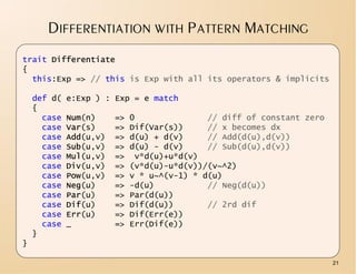 DIFFERENTIATION WITH PATTERN MATCHING
trait Differentiate
{
  this:Exp => // this is Exp with all its operators & implicits

    def d(   e:Exp ) : Exp = e match
    {
      case   Num(n)     =>   0               // diff of constant zero
      case   Var(s)     =>   Dif(Var(s))     // x becomes dx
      case   Add(u,v)   =>   d(u) + d(v)     // Add(d(u),d(v))
      case   Sub(u,v)   =>   d(u) - d(v)     // Sub(d(u),d(v))
      case   Mul(u,v)   =>    v*d(u)+u*d(v)
      case   Div(u,v)   =>   (v*d(u)-u*d(v))/(v~^2)
      case   Pow(u,v)   =>   v * u~^(v-1) * d(u)
      case   Neg(u)     =>   -d(u)           // Neg(d(u))
      case   Par(u)     =>   Par(d(u))
      case   Dif(u)     =>   Dif(d(u))       // 2rd dif
      case   Err(u)     =>   Dif(Err(e))
      case   _          =>   Err(Dif(e))
    }
}

                                                                        21
 