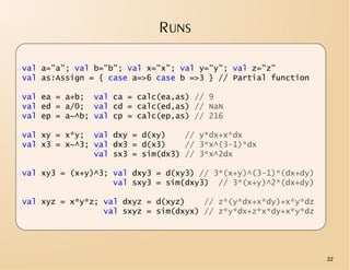 RUNS

val a=”a”; val b=”b”; val x=”x”; val y=”y”; val z=”z”
val as:Assign = { case a=>6 case b =>3 } // Partial function

val ea = a+b; val ca = calc(ea,as) // 9
val ed = a/0; val cd = calc(ed,as) // NaN
val ep = a~^b; val cp = calc(ep,as) // 216

val xy = x*y; val dxy = d(xy)     // y*dx+x*dx
val x3 = x~^3; val dx3 = d(x3)    // 3*x^(3-1)*dx
               val sx3 = sim(dx3) // 3*x^2dx

val xy3 = (x+y)^3; val dxy3 = d(xy3) // 3*(x+y)^(3-1)*(dx+dy)
                   val sxy3 = sim(dxy3) // 3*(x+y)^2*(dx+dy)

val xyz = x*y*z; val dxyz = d(xyz)    // z*(y*dx+x*dy)+x*y*dz
                 val sxyz = sim(dxyx) // z*y*dx+z*x*dy+x*y*dz




                                                                22
 