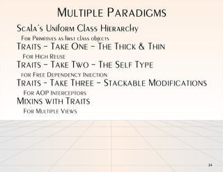 MULTIPLE PARADIGMS
Scala’s Uniform Class Hierarchy
 For Primitives as first class objects
TRAITS – TAKE ONE – THE THICK & THIN
 FOR HIGH REUSE
TRAITS – TAKE TWO – THE SELF TYPE
 FOR FREE DEPENDENCY INJECTION
TRAITS - TAKE THREE – STACKABLE MODIFICATIONS
 FOR AOP INTERCEPTORS
MIXINS WITH TRAITS
 FOR MULTIPLE VIEWS




                                                24
 