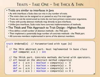 TRAITS – TAKE ONE – THE THICK & THIN
• Traits are similar to interfaces in Java
 • As with interfaces a Scala class can mix in any number of traits.
 • The mixin class can be assigned to or passed as any if its trait types.
 • Traits can not be constructed so traits do not have primary constructor arguments.
 • Traits with purely abstract methods map directly to Java interfaces.
 • Unlike Java interfaces, Scala traits have concrete implementations of methods.
• The Thick and Thin Approach to Trait Design - Highest Reuse
 • First define a small number of abstract methods - the Thin part.
 • Then implement a potentially large number of concrete methods - the Thick part.
 • All concrete members implemented in terms of the abstract members.


trait Ordered[A] // Parameterized with type [A]
{
  // The Thin abstract part. Must implemented in base class
     def compare( a:A ) : Int

  // The Thick part. Concrete methods declared with operators.
  // All based on the abstract method compare(a)
     def < ( a:A ) : Boolean = compare(a) < 0
     def > ( a:A ) : Boolean = compare(a) > 0
     def <= ( a:A ) : Boolean = compare(a) <= 0
     def >= ( a:A ) : Boolean = compare(a) >= 0 }
                                                                                        26
 