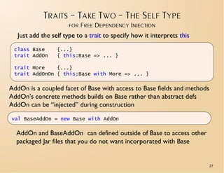 TRAITS – TAKE TWO – THE SELF TYPE
                      FOR FREE DEPENDENCY INJECTION
   Just add the self type to a trait to specify how it interprets this
 class Base       {...}
 trait AddOn      { this:Base => ... }

 trait More    {...}
 trait AddOnOn { this:Base with More => ... }

AddOn is a coupled facet of Base with access to Base fields and methods
AddOn’s concrete methods builds on Base rather than abstract defs
AddOn can be “injected” during construction

val BaseAddOn = new Base with AddOn

  AddOn and BaseAddOn can defined outside of Base to access other
  packaged Jar files that you do not want incorporated with Base


                                                                          27
 
