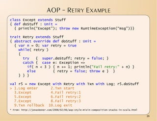 AOP – RETRY EXAMPLE
class Except extends Stuff
{ def doStuff : Unit =
  { println(“Except”); throw new RuntimeException(“msg”)}}

trait Retry extends Stuff
{ abstract override def doStuff : Unit =
  { var n = 0; var retry = true
    while( retry )
    {
      try   { super.doStuff; retry = false; }
      catch { case e: Exception =>
        if( n < 3 ) { n += 1; println("Fail retry:" + n) }
        else        { retry = false; throw e } }
    } } }

val r5 = new Except with Retry with Txn with Log; r5.doStuff
> 1.Log enter      2.Txn start
  3.Except         4.Fail retry:1
  5.Except         6.Fail retry:2
  7.Except         8.Fail retry:3
  9.Txn rollback 10.Log exit
* From: http://jonasboner.com/2008/02/06/aop-style-mixin-composition-stacks-in-scala.html

                                                                                            29
 
