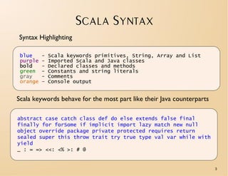SCALA SYNTAX
Syntax Highlighting

 blue     -   Scala keywords primitives, String, Array and List
 purple   -   Imported Scala and Java classes
 bold     -   Declared classes and methods
 green    -   Constants and string literals
 gray     -   Comments
 orange   –   Console output


Scala keywords behave for the most part like their Java counterparts

abstract case catch class def do else extends false final
finally for forSome if implicit import lazy match new null
object override package private protected requires return
sealed super this throw trait try true type val var while with
yield
_ : = => <<: <% >: # @


                                                                       3
 