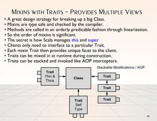 MIXINS WITH TRAITS – PROVIDES MULTIPLE VIEWS
• A great design strategy for breaking up a big Class.
• Mixins are type safe and checked by the compiler.
• Methods are called in an orderly predicable fashion through linearization.
• So the order of mixins is significant.
• The secret is how Scala manages this and super
• Clients only need to interface to a particular Trait.
• Each mixin Trait then provides unique facet to the client.
• Traits can be mixed in at runtime during construction.
• Traits can be stacked and invoked like AOP interceptors.
                                                Stackable Modifications / AOP
                      Trait
                     Thin &                         Trait
                                    Class
                     Thick

                                                    Trait


                                     Trait          Trait
                                     Self
                                     Type
                                                                                30
 