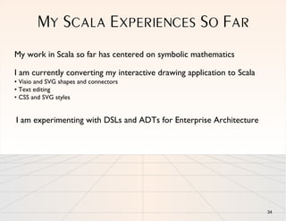 MY SCALA EXPERIENCES SO FAR
My work in Scala so far has centered on symbolic mathematics

I am currently converting my interactive drawing application to Scala
• Visio and SVG shapes and connectors
• Text editing
• CSS and SVG styles


I am experimenting with DSLs and ADTs for Enterprise Architecture




                                                                        34
 