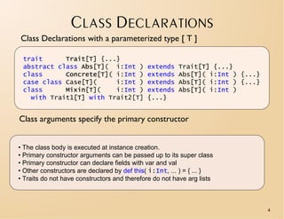 CLASS DECLARATIONS
Class Declarations with a parameterized type [ T ]

 trait      Trait[T] {...}
 abstract class Abs[T]( i:Int )              extends    Trait[T] {...}
 class      Concrete[T]( i:Int )             extends    Abs[T]( i:Int ) {...}
 case class Case[T](     i:Int )             extends    Abs[T]( i:Int ) {...}
 class      Mixin[T](    i:Int )             extends    Abs[T]( i:Int )
   with Trait1[T] with Trait2[T]             {...}


Class arguments specify the primary constructor


• The class body is executed at instance creation.
• Primary constructor arguments can be passed up to its super class
• Primary constructor can declare fields with var and val
• Other constructors are declared by def this( i:Int, ... ) = { ... }
• Traits do not have constructors and therefore do not have arg lists



                                                                                4
 