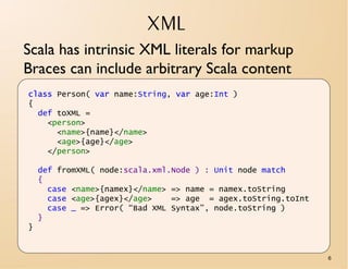 XML
Scala has intrinsic XML literals for markup
Braces can include arbitrary Scala content
class Person( var name:String, var age:Int )
{
  def toXML =
    <person>
      <name>{name}</name>
      <age>{age}</age>
    </person>

    def fromXML( node:scala.xml.Node ) : Unit node match
    {
      case <name>{namex}</name> => name = namex.toString
      case <age>{agex}</age>    => age = agex.toString.toInt
      case _ => Error( “Bad XML Syntax”, node.toString )
    }
}


                                                               6
 