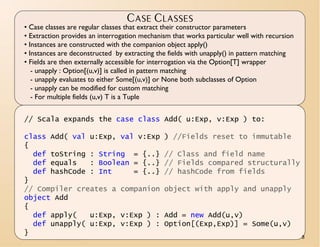 CASE CLASSES
• Case classes are regular classes that extract their constructor parameters
• Extraction provides an interrogation mechanism that works particular well with recursion
• Instances are constructed with the companion object apply()
• Instances are deconstructed by extracting the fields with unapply() in pattern matching
• Fields are then externally accessible for interrogation via the Option[T] wrapper
   - unapply : Option[(u,v)] is called in pattern matching
   - unapply evaluates to either Some[(u,v)] or None both subclasses of Option
   - unapply can be modified for custom matching
   - For multiple fields (u,v) T is a Tuple


// Scala expands the case class Add( u:Exp, v:Exp ) to:

class Add( val u:Exp, val v:Exp               ) //Fields reset to immutable
{
  def toString : String = {..}                // Class and field name
  def equals   : Boolean = {..}               // Fields compared structurally
  def hashCode : Int     = {..}               // hashCode from fields
}
// Compiler creates a companion               object with apply and unapply
object Add
{
  def apply(   u:Exp, v:Exp ) :               Add = new Add(u,v)
  def unapply( u:Exp, v:Exp ) :               Option[(Exp,Exp)] = Some(u,v)
}
                                                                                             8
 