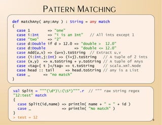 PATTERN MATCHING
def matchAny( any:Any ) : String = any match
{
  case 1        => “one”
  case i:Int    => “i is an Int”   // All ints except 1
  case “two”    => “2”
  case d:Double if d > 12.0 => “double > 12.0”
  case d:Double             => “double <= 12.0”
  case Add(u,v) => (u+v).toString // Extract u,v
  case (i:Int,j:Int) => (i+j).toString   // A tuple of 2 ints
  case (x,y) => x.toString + y.toString // A tuple of Anys
  case <tag>{ t }</tag> => t.toString    // scala.xml.Node
  case head :: tail     => head.toString // any is a List
  case _      => “no match”
}


val Split = """(d*):(S*)""".r // “”” raw string regex
"12:test" match
{
  case Split(id,name) => println( name + " = " + id )
  case _              => println( "No match" )
}
> test = 12
                                                                9
 