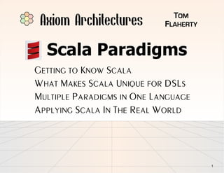 Axiom Architectures          TOM
                            FLAHERTY


  Scala Paradigms
GETTING TO KNOW SCALA
WHAT MAKES SCALA UNIQUE FOR DSLS
MULTIPLE PARADIGMS IN ONE LANGUAGE
APPLYING SCALA IN THE REAL WORLD




                                       1
 