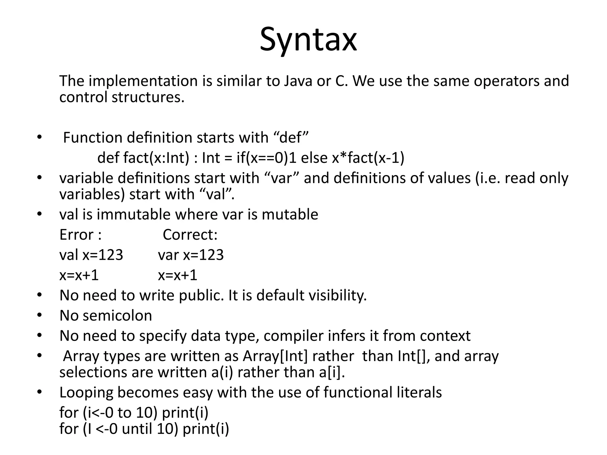 Syntax
    The implementation is similar to Java or C. We use the same operators and
    control structures.

•    Function deﬁnition starts with “def”
           def fact(x:Int) : Int = if(x==0)1 else x*fact(x-1)
•   variable deﬁnitions start with “var” and deﬁnitions of values (i.e. read only
    variables) start with “val”.
•   val is immutable where var is mutable
    Error :           Correct:
    val x=123        var x=123
    x=x+1            x=x+1
•   No need to write public. It is default visibility.
•   No semicolon
•   No need to specify data type, compiler infers it from context
•    Array types are written as Array[Int] rather than Int[], and array
    selections are written a(i) rather than a[i].
•   Looping becomes easy with the use of functional literals
    for (i<-0 to 10) print(i)
    for (I <-0 until 10) print(i)
 