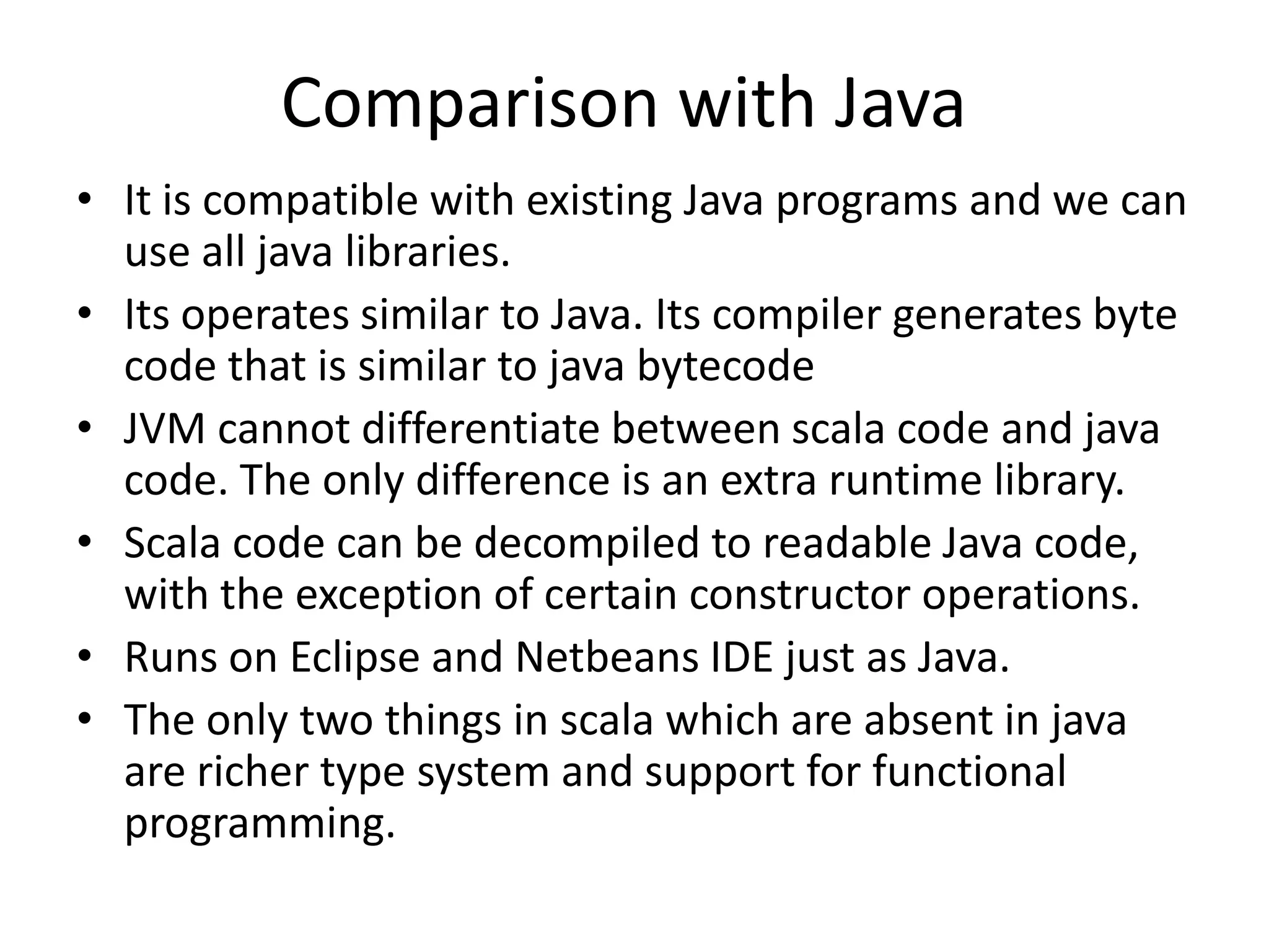 Comparison with Java
• It is compatible with existing Java programs and we can
  use all java libraries.
• Its operates similar to Java. Its compiler generates byte
  code that is similar to java bytecode
• JVM cannot differentiate between scala code and java
  code. The only difference is an extra runtime library.
• Scala code can be decompiled to readable Java code,
  with the exception of certain constructor operations.
• Runs on Eclipse and Netbeans IDE just as Java.
• The only two things in scala which are absent in java
  are richer type system and support for functional
  programming.
 