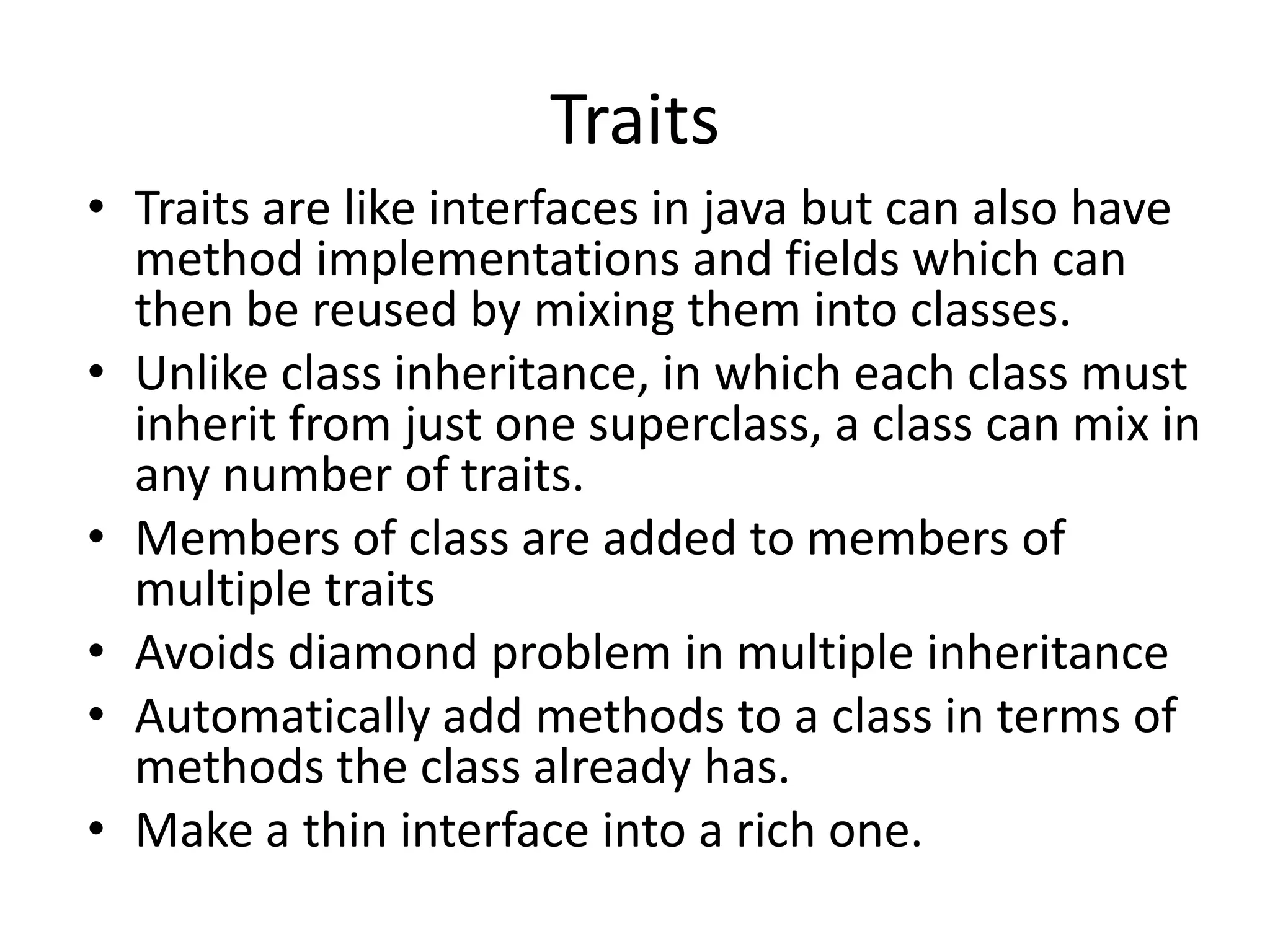 Traits
• Traits are like interfaces in java but can also have
  method implementations and fields which can
  then be reused by mixing them into classes.
• Unlike class inheritance, in which each class must
  inherit from just one superclass, a class can mix in
  any number of traits.
• Members of class are added to members of
  multiple traits
• Avoids diamond problem in multiple inheritance
• Automatically add methods to a class in terms of
  methods the class already has.
• Make a thin interface into a rich one.
 
