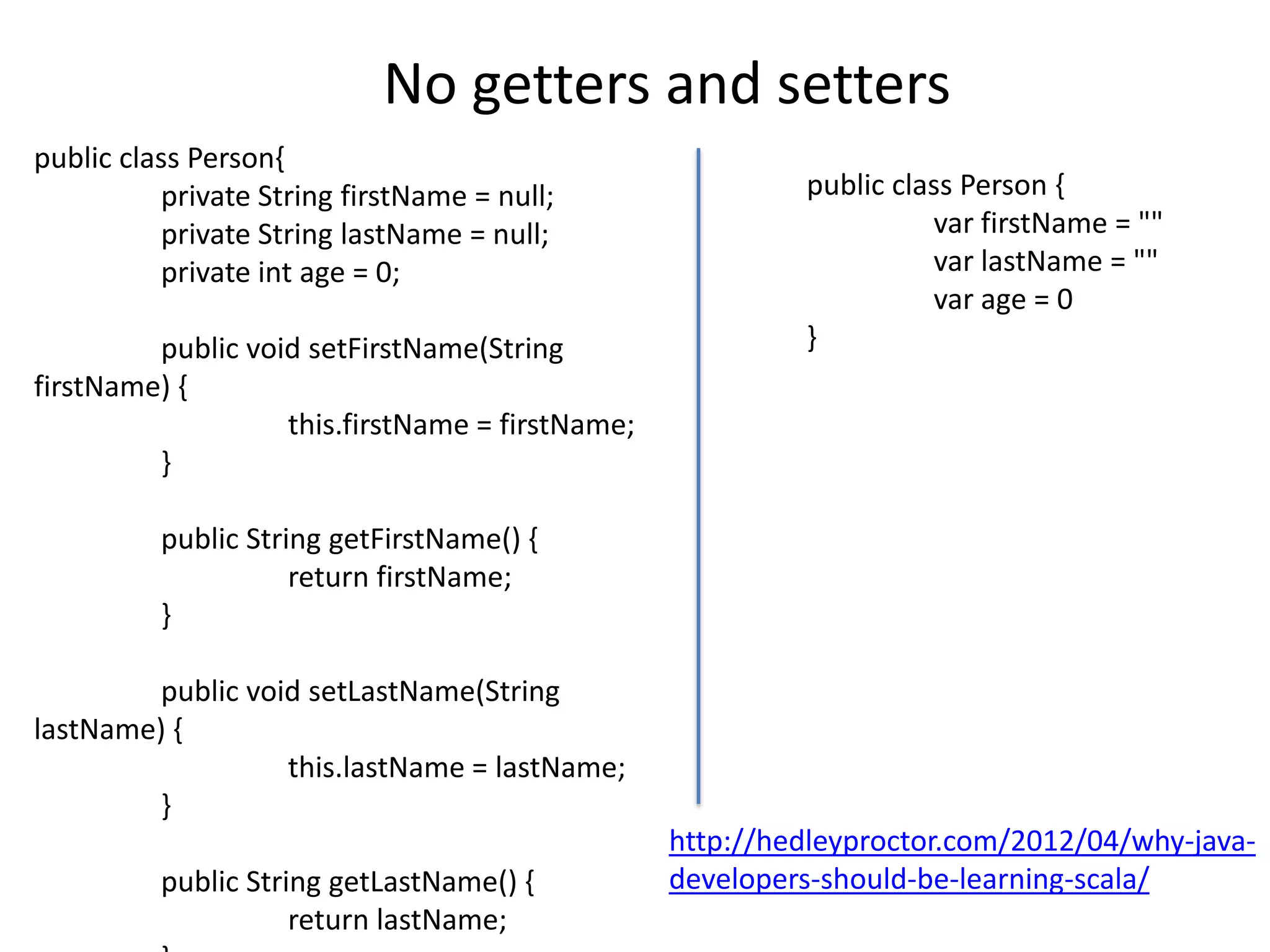 No getters and setters
public class Person{
          private String firstName = null;                public class Person {
          private String lastName = null;                           var firstName = ""
          private int age = 0;                                      var lastName = ""
                                                                    var age = 0
         public void setFirstName(String                  }
firstName) {
                   this.firstName = firstName;
         }

          public String getFirstName() {
                     return firstName;
          }

         public void setLastName(String
lastName) {
                   this.lastName = lastName;
         }
                                                 http://hedleyproctor.com/2012/04/why-java-
          public String getLastName() {          developers-should-be-learning-scala/
                     return lastName;
 