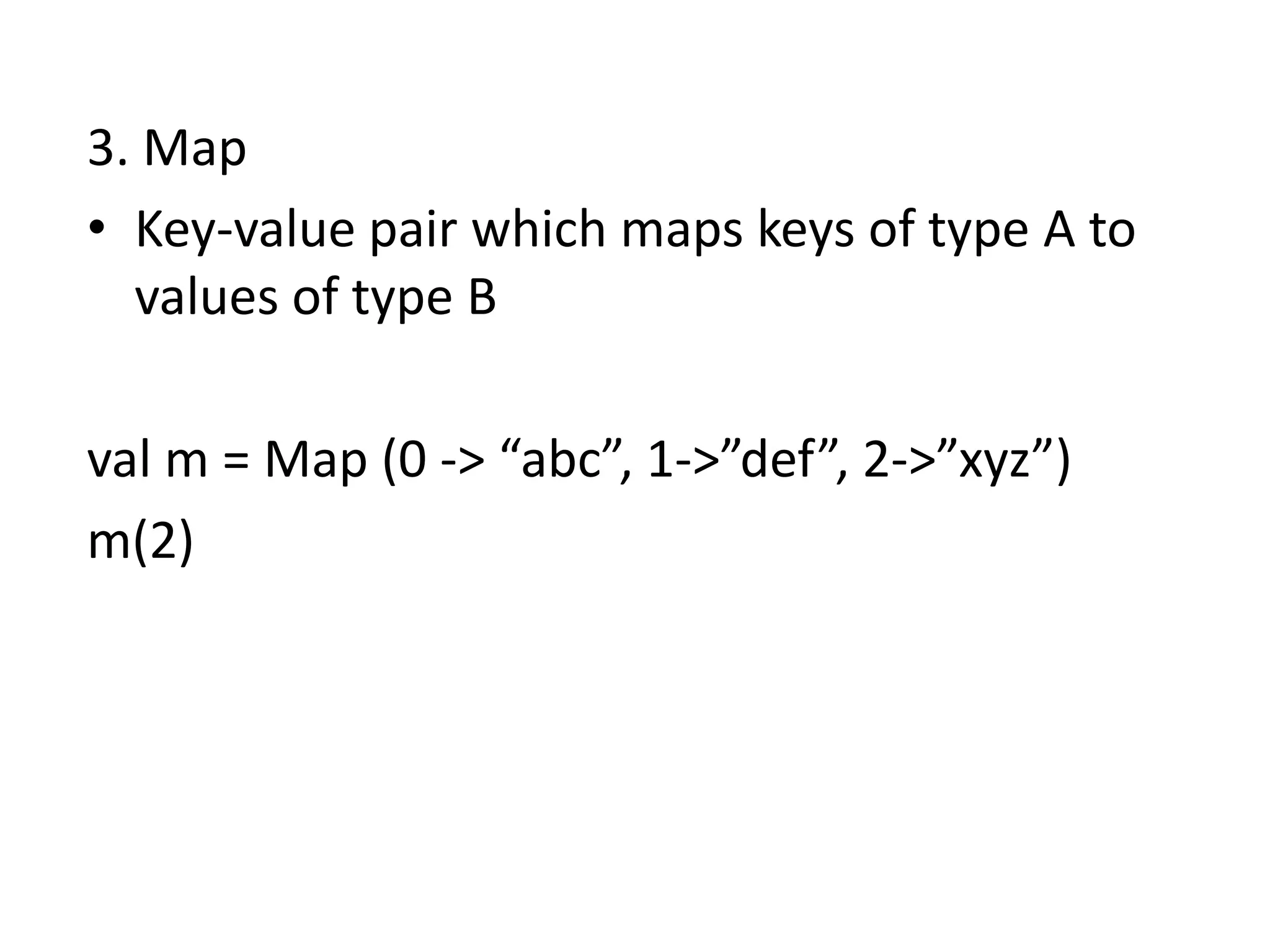 3. Map
• Key-value pair which maps keys of type A to
  values of type B

val m = Map (0 -> “abc”, 1->”def”, 2->”xyz”)
m(2)
 
